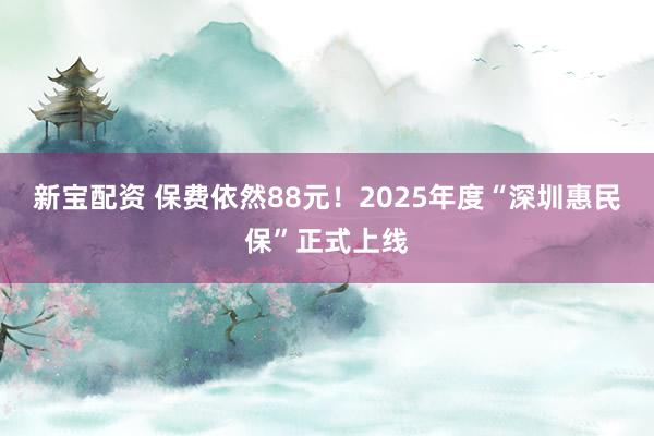 新宝配资 保费依然88元！2025年度“深圳惠民保”正式上线