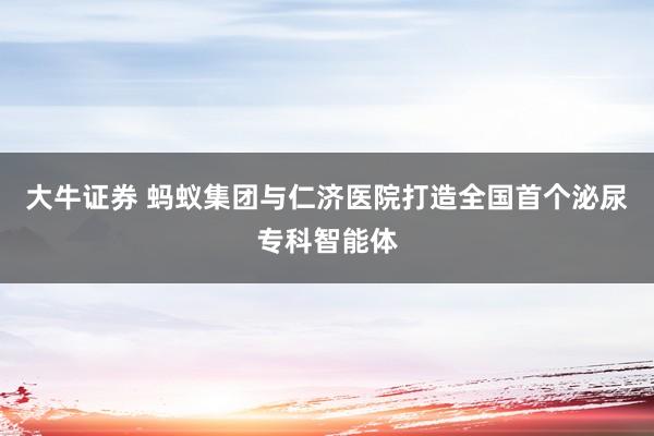大牛证券 蚂蚁集团与仁济医院打造全国首个泌尿专科智能体