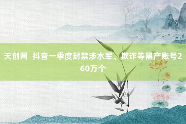 天创网  抖音一季度封禁涉水军、欺诈等黑产账号260万个
