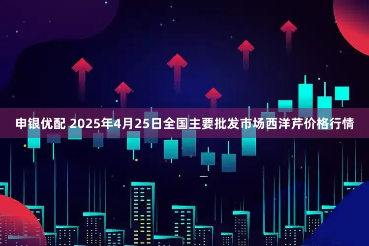 申银优配 2025年4月25日全国主要批发市场西洋芹价格行情
