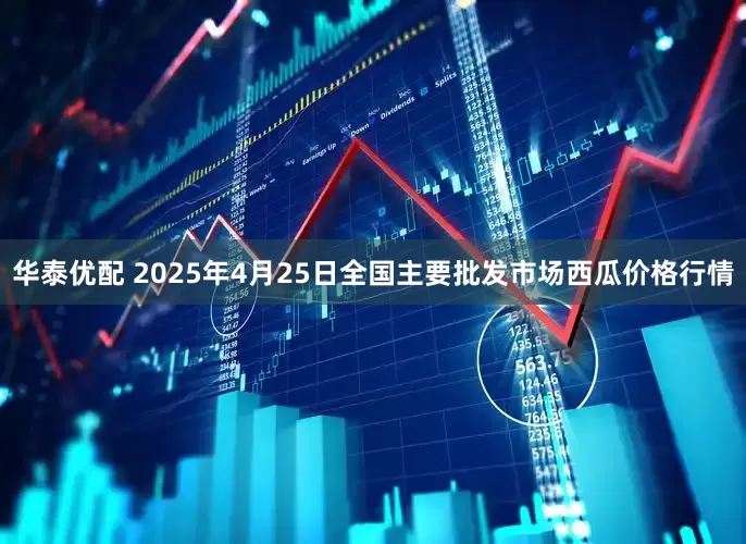 华泰优配 2025年4月25日全国主要批发市场西瓜价格行情