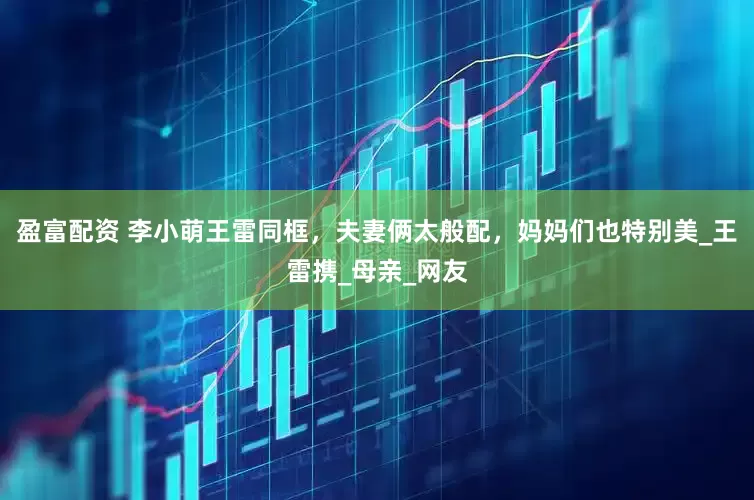 盈富配资 李小萌王雷同框，夫妻俩太般配，妈妈们也特别美_王雷携_母亲_网友