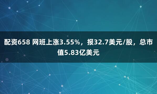 配资658 网班上涨3.55%，报32.7美元/股，总市值5.83亿美元