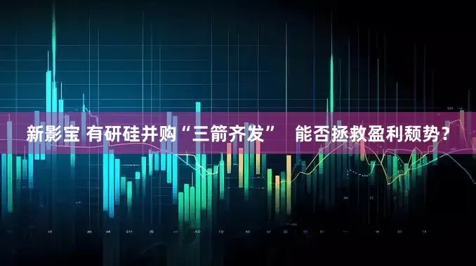 新影宝 有研硅并购“三箭齐发”   能否拯救盈利颓势？