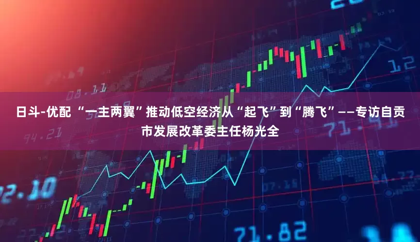 日斗-优配 “一主两翼”推动低空经济从“起飞”到“腾飞”——专访自贡市发展改革委主任杨光全