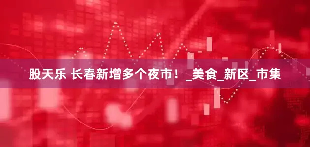 股天乐 长春新增多个夜市！_美食_新区_市集