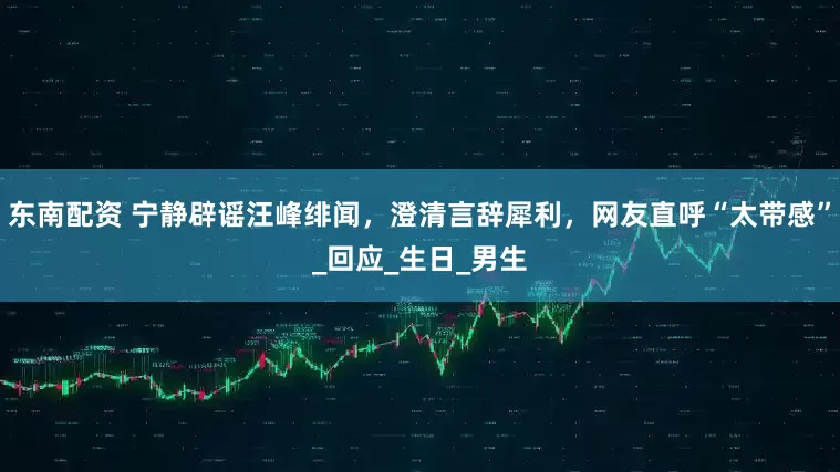 东南配资 宁静辟谣汪峰绯闻，澄清言辞犀利，网友直呼“太带感”_回应_生日_男生