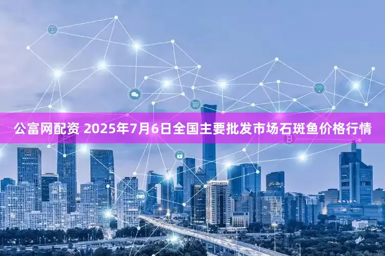 公富网配资 2025年7月6日全国主要批发市场石斑鱼价格行情