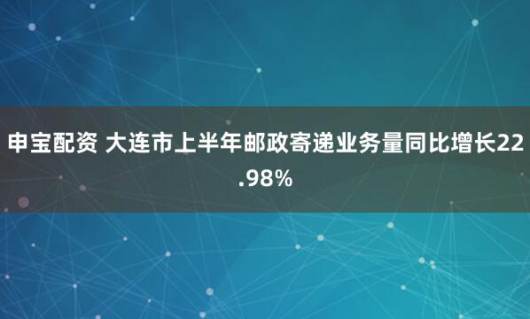 申宝配资 大连市上半年邮政寄递业务量同比增长22.98%