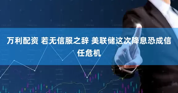 万利配资 若无信服之辞 美联储这次降息恐成信任危机