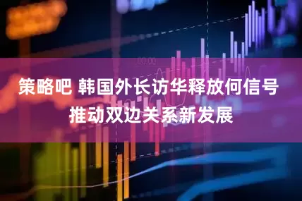 策略吧 韩国外长访华释放何信号 推动双边关系新发展