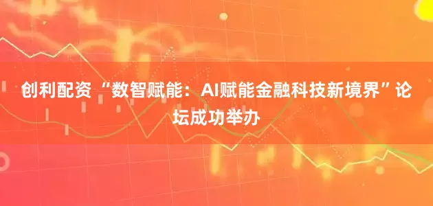 创利配资 “数智赋能：AI赋能金融科技新境界”论坛成功举办