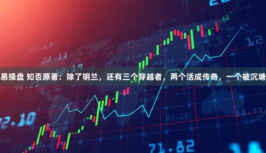 易操盘 知否原著:除了明兰,还有三个穿越者,两个活成传奇,一个被沉塘