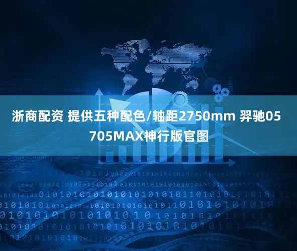 浙商配资 提供五种配色/轴距2750mm 羿驰05 705MAX神行版官图