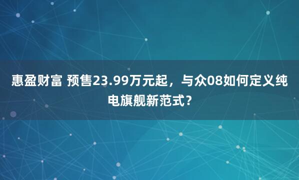 惠盈财富 预售23.99万元起，与众08如何定义纯电旗舰新范式？