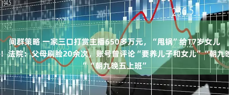 间群策略 一家三口打赏主播650多万元，“甩锅”给17岁女儿要求退款！法院：父母刷脸20余次，账号曾评论“要养儿子和女儿”“朝九晚五上班”